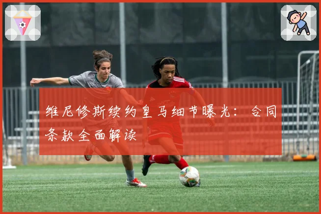 维尼修斯续约皇马细节曝光：合同条款全面解读