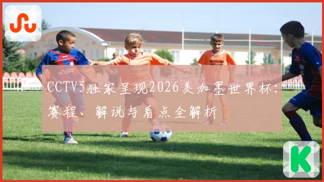 CCTV5独家呈现2026美加墨世界杯：赛程、解说与看点全解析