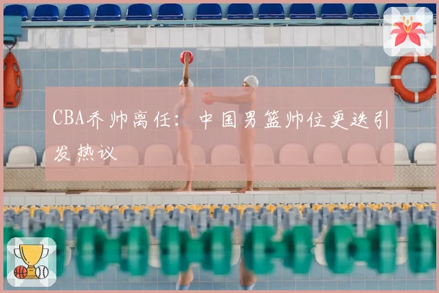 CBA乔帅离任：中国男篮帅位更迭引发热议