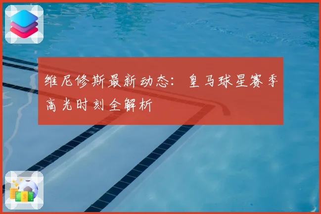 维尼修斯最新动态：皇马球星赛季高光时刻全解析