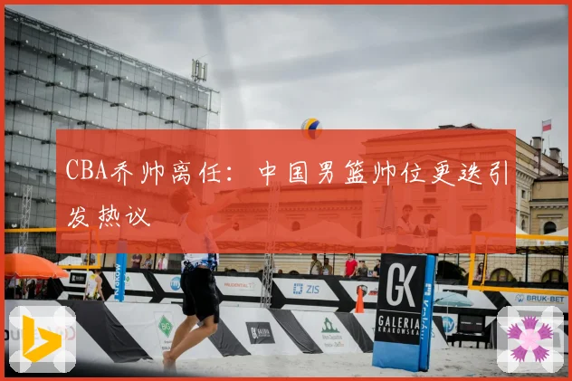 CBA乔帅离任：中国男篮帅位更迭引发热议