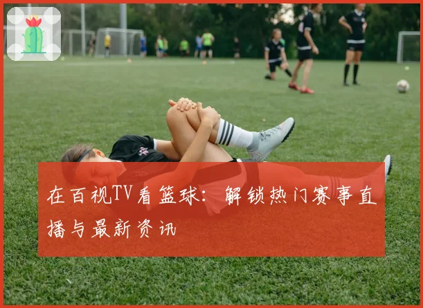 在百视TV看篮球:解锁热门赛事直播与最新资讯