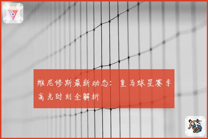 维尼修斯最新动态：皇马球星赛季高光时刻全解析