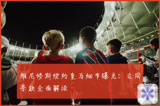 维尼修斯续约皇马细节曝光：合同条款全面解读